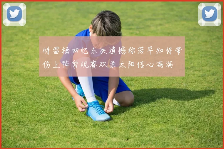 特雷杨回忆东决遗憾称若早知将带伤上阵常规赛双杀太阳信心满满
