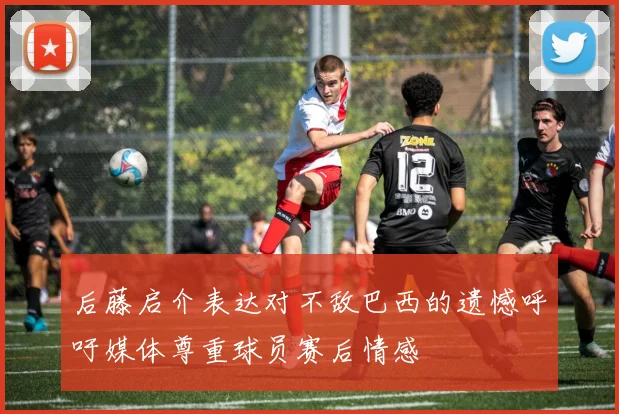 后藤启介表达对不敌巴西的遗憾呼吁媒体尊重球员赛后情感