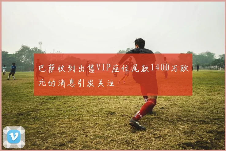 巴萨收到出售VIP座位尾款1400万欧元的消息引发关注