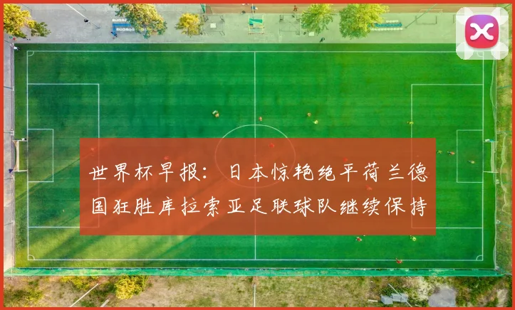 世界杯早报：日本惊艳绝平荷兰德国狂胜库拉索亚足联球队继续保持不败