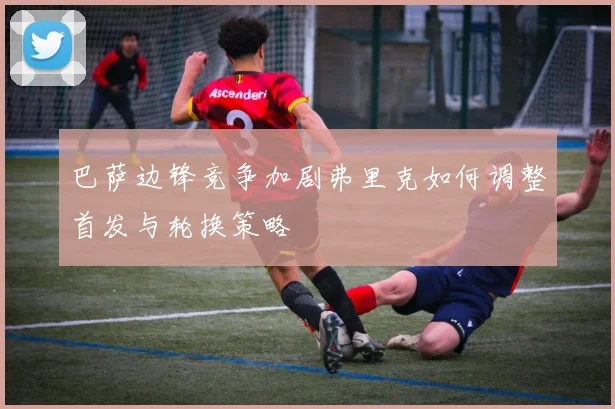 巴萨边锋竞争加剧弗里克如何调整首发与轮换策略