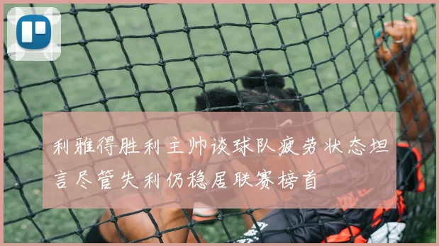 利雅得胜利主帅谈球队疲劳状态坦言尽管失利仍稳居联赛榜首