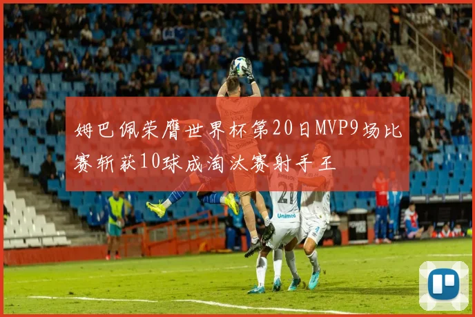 姆巴佩荣膺世界杯第20日MVP9场比赛斩获10球成淘汰赛射手王