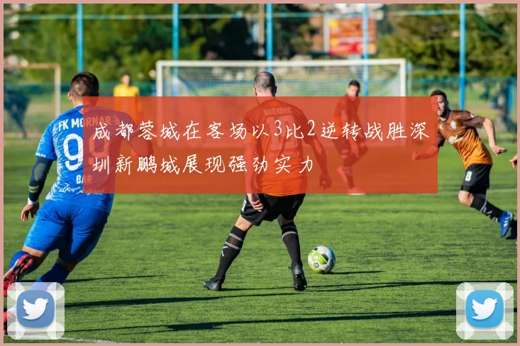 成都蓉城在客场以3比2逆转战胜深圳新鹏城展现强劲实力