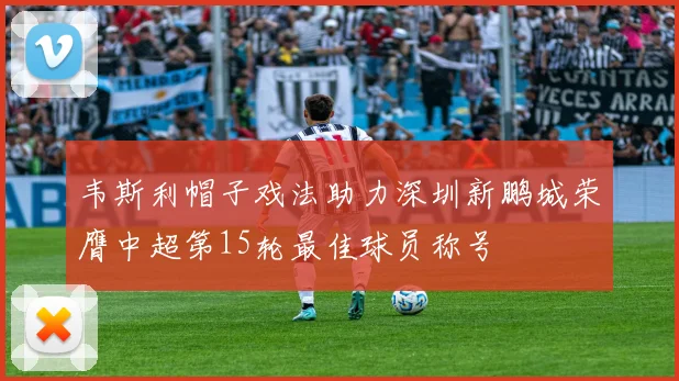 韦斯利帽子戏法助力深圳新鹏城荣膺中超第15轮最佳球员称号