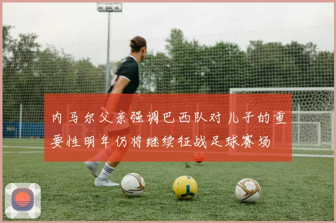 内马尔父亲强调巴西队对儿子的重要性明年仍将继续征战足球赛场