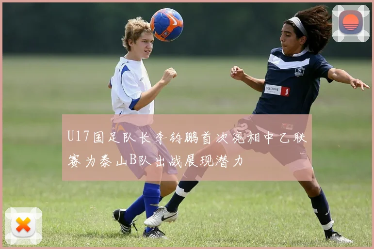 U17国足队长李钧鹏首次亮相中乙联赛为泰山B队出战展现潜力