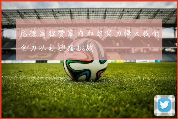 厄德高称赞塞内加尔实力强大我们全力以赴迎接挑战