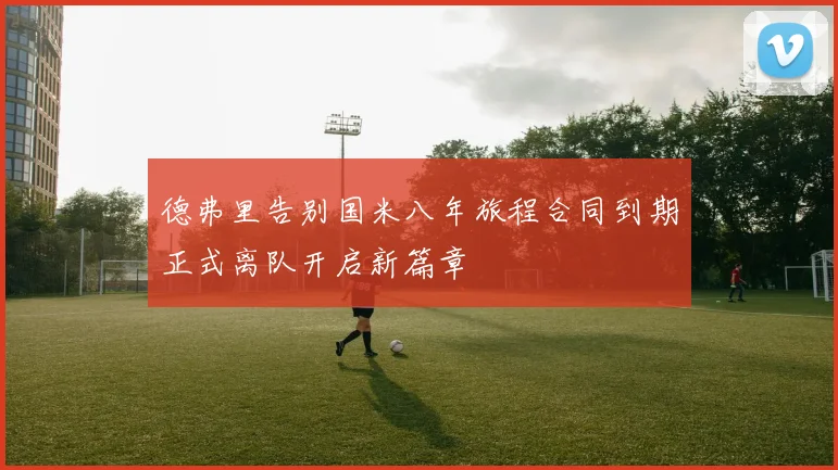 德弗里告别国米八年旅程合同到期正式离队开启新篇章