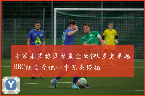 卡塞米罗称贝尔最全面但C罗更卓越BBC组合是他心中完美搭档