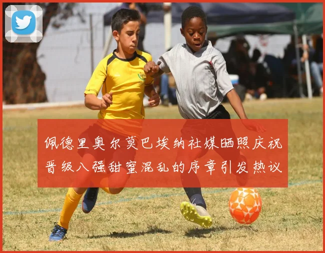 佩德里奥尔莫巴埃纳社媒晒照庆祝晋级八强甜蜜混乱的序章引发热议