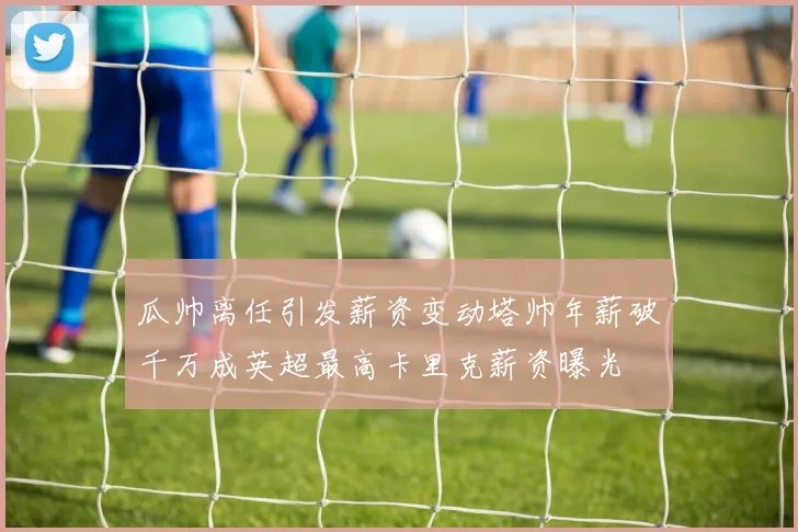 瓜帅离任引发薪资变动塔帅年薪破千万成英超最高卡里克薪资曝光