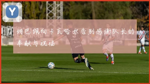 姆巴佩向卡瓦哈尔告别感谢队长的奉献与祝福