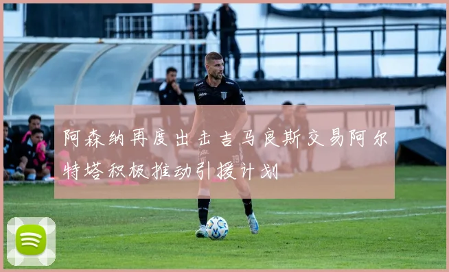 阿森纳再度出击吉马良斯交易阿尔特塔积极推动引援计划
