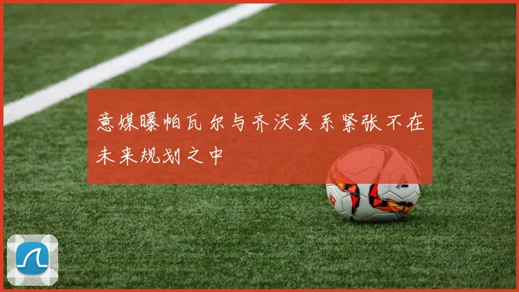 意媒曝帕瓦尔与齐沃关系紧张不在未来规划之中