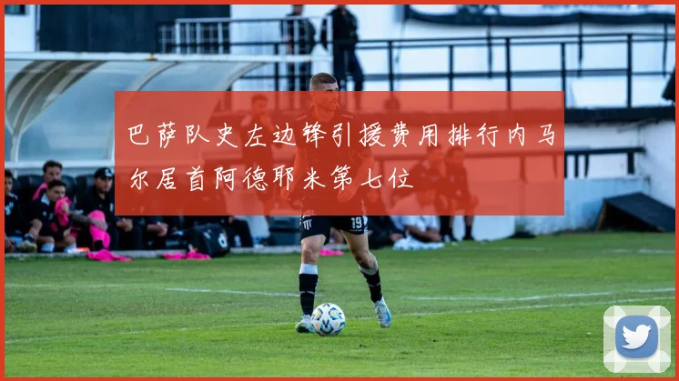 巴萨队史左边锋引援费用排行内马尔居首阿德耶米第七位