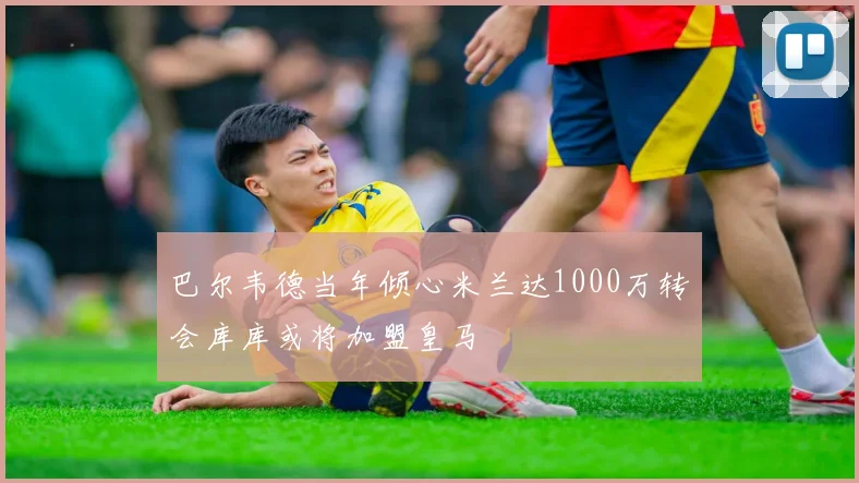 巴尔韦德当年倾心米兰达1000万转会库库或将加盟皇马