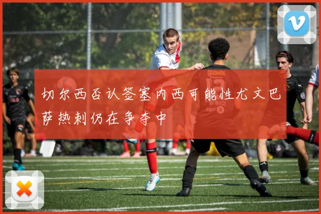 切尔西否认签塞内西可能性尤文巴萨热刺仍在争夺中