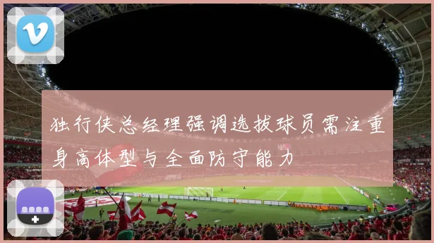 独行侠总经理强调选拔球员需注重身高体型与全面防守能力