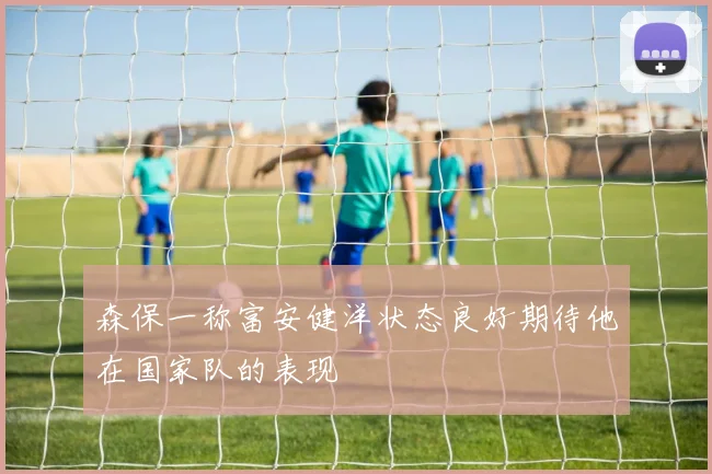 森保一称富安健洋状态良好期待他在国家队的表现