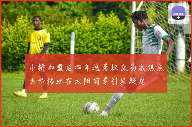小桥加盟后四年选秀权交易成焦点杰伦格林在太阳前景引发疑虑