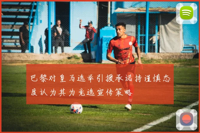 巴黎对皇马选举引援承诺持谨慎态度认为其为竞选宣传策略