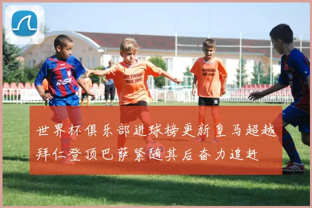 世界杯俱乐部进球榜更新皇马超越拜仁登顶巴萨紧随其后奋力追赶