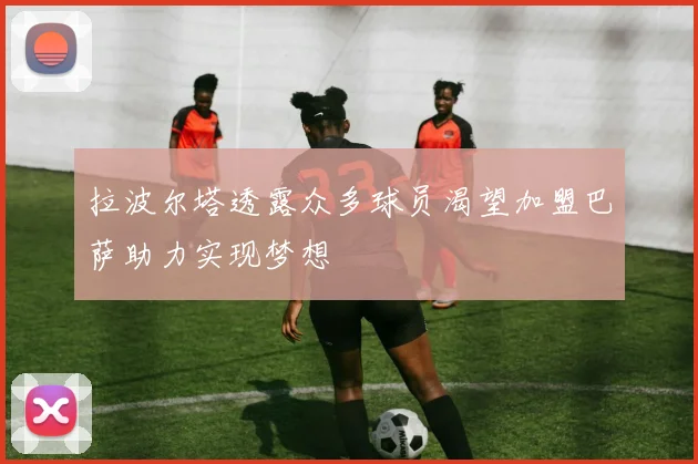 拉波尔塔透露众多球员渴望加盟巴萨助力实现梦想