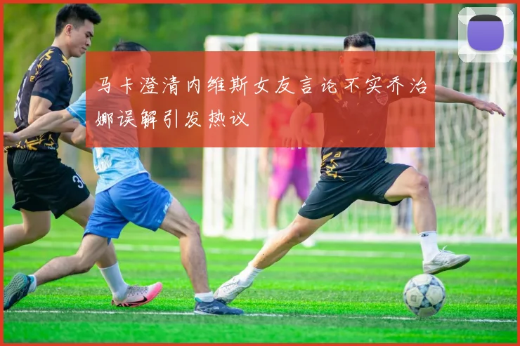 马卡澄清内维斯女友言论不实乔治娜误解引发热议