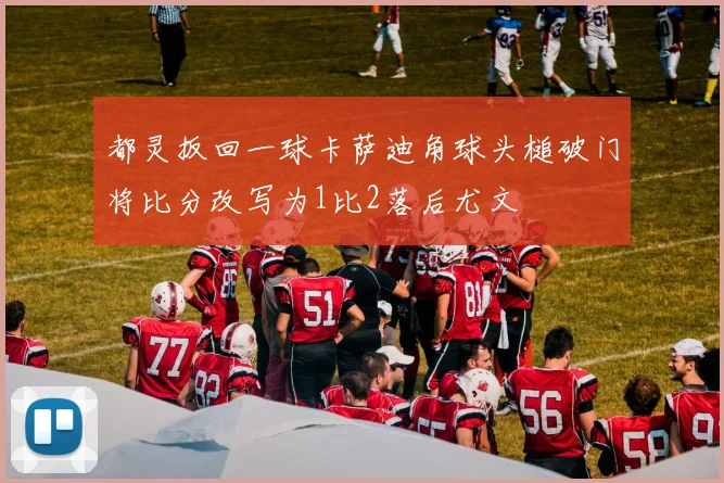 都灵扳回一球卡萨迪角球头槌破门将比分改写为1比2落后尤文