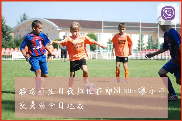 猛龙卡生日夜归位在即Shams曝小卡交易或今日达成